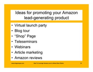 Ideas for promoting your Amazon
         lead-generating product
•   Virtual launch party
•   Blog tour
•   “Shop” Page
•   Teleseminars
•   Webinars
•   Article marketing
•   Amazon reviews
www.dragonwyze.com   How To Leverage Amazon.com to Attract New Clients   18
 