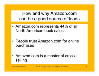How and why Amazon.com
         can be a good source of leads
• Amazon.com represents 44% of all
  North American book sales

• People trust Amazon.com for online
  purchases

• Amazon.com is a master of cross
  selling
www.dragonwyze.com   How To Leverage Amazon.com to Attract New Clients   2
 