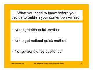 What you need to know before you
decide to publish your content on Amazon


• Not a get rich quick method

• Not a get noticed quick method

• No revisions once published

www.dragonwyze.com   How To Leverage Amazon.com to Attract New Clients   3
 