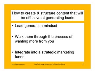 How to create & structure content that will
    be effective at generating leads

• Lead generation mindset

• Walk them through the process of
  wanting more from you

• Integrate into a strategic marketing
  funnel
www.dragonwyze.com   How To Leverage Amazon.com to Attract New Clients   6
 