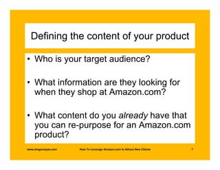 Defining the content of your product

• Who is your target audience?

• What information are they looking for
  when they shop at Amazon.com?

• What content do you already have that
  you can re-purpose for an Amazon.com
  product?
www.dragonwyze.com   How To Leverage Amazon.com to Attract New Clients   7
 