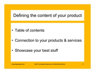 Defining the content of your product


• Table of contents

• Connection to your products & services

• Showcase your best stuff


www.dragonwyze.com   How To Leverage Amazon.com to Attract New Clients   8
 