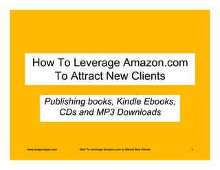 How To Leverage Amazon.com
      To Attract New Clients

          Publishing books, Kindle Ebooks,
             CDs and MP3 Downloads


www.dragonwyze.com   How To Leverage Amazon.com to Attract New Clients   1
 