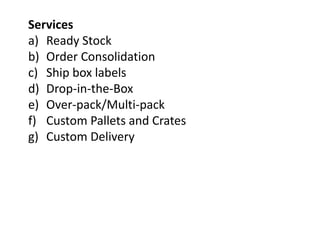Services
a) Ready Stock
b) Order Consolidation
c) Ship box labels
d) Drop-in-the-Box
e) Over-pack/Multi-pack
f) Custom Pallets and Crates
g) Custom Delivery
 