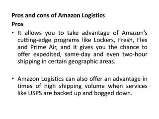 Pros and cons of Amazon Logistics
Pros
• It allows you to take advantage of Amazon’s
cutting-edge programs like Lockers, Fresh, Flex
and Prime Air, and it gives you the chance to
offer expedited, same-day and even two-hour
shipping in certain geographic areas.
• Amazon Logistics can also offer an advantage in
times of high shipping volume when services
like USPS are backed up and bogged down.
 
