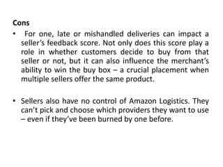 Cons
• For one, late or mishandled deliveries can impact a
seller’s feedback score. Not only does this score play a
role in whether customers decide to buy from that
seller or not, but it can also influence the merchant’s
ability to win the buy box – a crucial placement when
multiple sellers offer the same product.
• Sellers also have no control of Amazon Logistics. They
can’t pick and choose which providers they want to use
– even if they’ve been burned by one before.
 