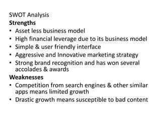 SWOT Analysis
Strengths
• Asset less business model
• High financial leverage due to its business model
• Simple & user friendly interface
• Aggressive and Innovative marketing strategy
• Strong brand recognition and has won several
accolades & awards
Weaknesses
• Competition from search engines & other similar
apps means limited growth
• Drastic growth means susceptible to bad content
 