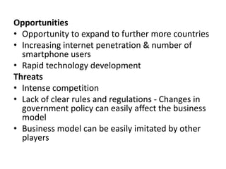 Opportunities
• Opportunity to expand to further more countries
• Increasing internet penetration & number of
smartphone users
• Rapid technology development
Threats
• Intense competition
• Lack of clear rules and regulations - Changes in
government policy can easily affect the business
model
• Business model can be easily imitated by other
players
 