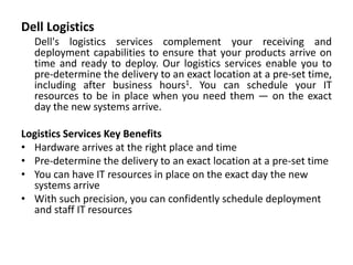 Dell Logistics
Dell's logistics services complement your receiving and
deployment capabilities to ensure that your products arrive on
time and ready to deploy. Our logistics services enable you to
pre-determine the delivery to an exact location at a pre-set time,
including after business hours1. You can schedule your IT
resources to be in place when you need them — on the exact
day the new systems arrive.
Logistics Services Key Benefits
• Hardware arrives at the right place and time
• Pre-determine the delivery to an exact location at a pre-set time
• You can have IT resources in place on the exact day the new
systems arrive
• With such precision, you can confidently schedule deployment
and staff IT resources
 