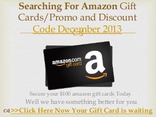 
Searching For Amazon Gift
Cards/Promo and Discount
Code December 2013
>>Click Here Now Your Gift Card is waiting
Secure your $100 amazon gift cards Today
Well we have something better for you
 