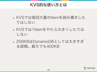 KVS的な使い方とは
•KVSでは毎回大量のItemを読み書きした
りはしない
•KVSでは1Itemをやたら大きくしたりは
しない
•256KBはDynamoDBとしては大きすぎ
る部類。最大でも400KB
33
 