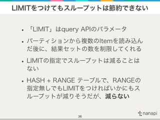 LIMITをつけてもスループットは節約できない
•「LIMIT」はquery APIのパラメータ
•パーティションから複数のItemを読み込ん
だ後に、結果セットの数を制限してくれる
•LIMITの指定でスループットは減ることは
ない
•HAS...