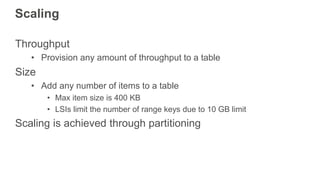 Scaling
Throughput
• Provision any amount of throughput to a table
Size
• Add any number of items to a table
• Max item size is 400 KB
• LSIs limit the number of range keys due to 10 GB limit
Scaling is achieved through partitioning
 