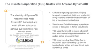The Climate Corporation (TCC) Scales with Amazon DynamoDB
The Climate Corporation is a San Francisco-based
company that examines weather data to help farmers
optimize their decision-making.
The elasticity of DynamoDB
read/write Ops made
DynamoDB the fastest and
most efficient solution to
achieve our high ingest rate
Mohamed Ahmed
Director of Engineering,
Site Reliability Engineering & Data Analytics
The Climate Corporation
”
“ • Climate is digitizing agriculture, helping
farmers increase their yields and productivity
using scientific and mathematical models on
top of massive amounts of data
• Weather and Satellite imagery is one large
source of data used in TCC’s calculations
• TCC uses DynamoDB to ingest a burst of
data and satellite images retrieved from 3rd
parties before processing them
• TCC goes from few Read/Write Ops to
thousands each day to keep up with the
bursts of data written and read from it main
DynamoDB tables
 