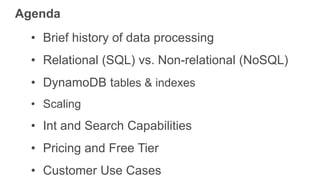 Agenda
• Brief history of data processing
• Relational (SQL) vs. Non-relational (NoSQL)
• DynamoDB tables & indexes
• Scaling
• Int and Search Capabilities
• Pricing and Free Tier
• Customer Use Cases
 