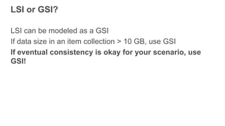 LSI or GSI?
LSI can be modeled as a GSI
If data size in an item collection > 10 GB, use GSI
If eventual consistency is okay for your scenario, use
GSI!
 