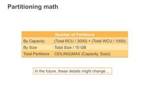 Partitioning math
In the future, these details might change…
Number of Partitions
By Capacity (Total RCU / 3000) + (Total WCU / 1000)
By Size Total Size / 10 GB
Total Partitions CEILING(MAX (Capacity, Size))
 