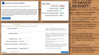 HOW TO SET
UP AMAZON
REDSHIFT?Following are the steps to set up Amazon
Redshift.
Step 1 − Sign in and launch a Redshift
Cluster using the following steps.
• Sign in to AWS Management console
and use the following link to open
Amazon Redshift console
• Select the region where the cluster is
to be created using the Region menu
on the top right side corner of the
screen.
• Click the Launch Cluster button.
• The Cluster Details page opens.
Provide the required details and click
the Continue button till the review
page.
• A confirmation page opens.
• Select the cluster in the list and
review the Cluster Status information.
The page will show Cluster status.Sumera Hangi 06
 