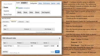 Step 2 − Configure security group to authorize
client connections to the cluster. The authorizing
access to Redshift depends on whether the client
authorizes an EC2 instance or not.
• Follow these steps to security group on EC2-
VPC platform.
• Open Amazon Redshift Console and click
Clusters on the navigation pane.
• Select the desired Cluster. Its Configuration tab
opens.
• Click the Security group.
• Once the Security group page opens, click the
Inbound tab.
• Click the Edit button. Set the fields as shown
below and click the Save button.
Type − Custom TCP Rule.
Protocol − TCP.
Port Range − Type the same port
number used while launching the cluster. By-
default port for Amazon Redshift is 5439.
Source − Select Custom IP, then type
0.0.0.0/0.
Sumera Hangi 06
 