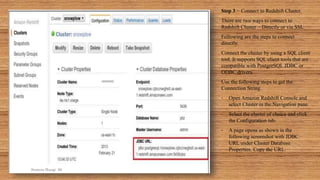 Step 3 − Connect to Redshift Cluster.
There are two ways to connect to
Redshift Cluster − Directly or via SSL.
Following are the steps to connect
directly.
Connect the cluster by using a SQL client
tool. It supports SQL client tools that are
compatible with PostgreSQL JDBC or
ODBC drivers.
Use the following steps to get the
Connection String.
• Open Amazon Redshift Console and
select Cluster in the Navigation pane.
• Select the cluster of choice and click
the Configuration tab.
• A page opens as shown in the
following screenshot with JDBC
URL under Cluster Database
Properties. Copy the URL.
Sumera Hangi 06
 