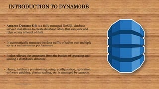 INTRODUCTION TO DYNAMODB
 Amazon Dynamo DB is a fully managed NoSQL database
service that allows to create database tables that can store and
retrieve any amount of data.
 It automatically manages the data traffic of tables over multiple
servers and maintains performance
 It also relieves the customers from the burden of operating and
scaling a distributed database.
 Hence, hardware provisioning, setup, configuration, replication,
software patching, cluster scaling, etc. is managed by Amazon.
Sumera Hangi 06
 