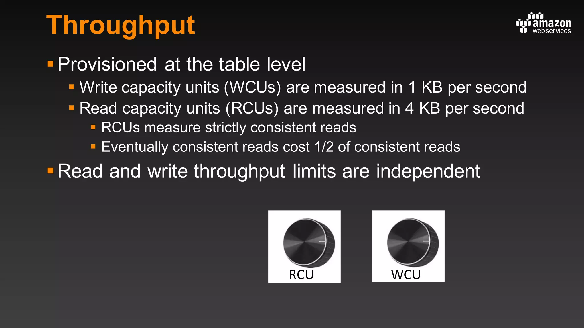 Throughput
§Provisioned at the table level
§ Write capacity units (WCUs) are measured in 1 KB per second
§ Read capacity units (RCUs) are measured in 4 KB per second
§ RCUs measure strictly consistent reads
§ Eventually consistent reads cost 1/2 of consistent reads
§Read and write throughput limits are independent
WCURCU
 