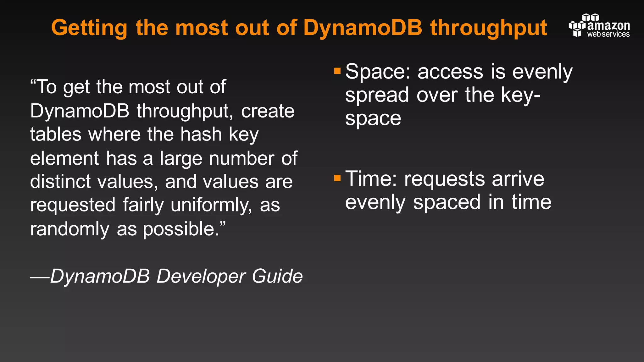 Getting the most out of DynamoDB throughput
“To get the most out of
DynamoDB throughput, create
tables where the hash key
element has a large number of
distinct values, and values are
requested fairly uniformly, as
randomly as possible.”
—DynamoDB Developer Guide
§Space: access is evenly
spread over the key-
space
§Time: requests arrive
evenly spaced in time
 