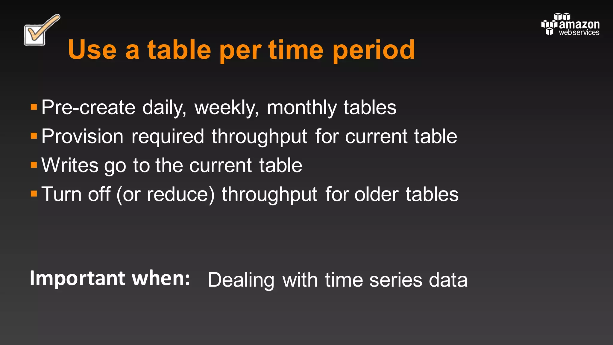 Important	when:
Use a table per time period
§Pre-create daily, weekly, monthly tables
§Provision required throughput for current table
§Writes go to the current table
§Turn off (or reduce) throughput for older tables
Dealing with time series data
 