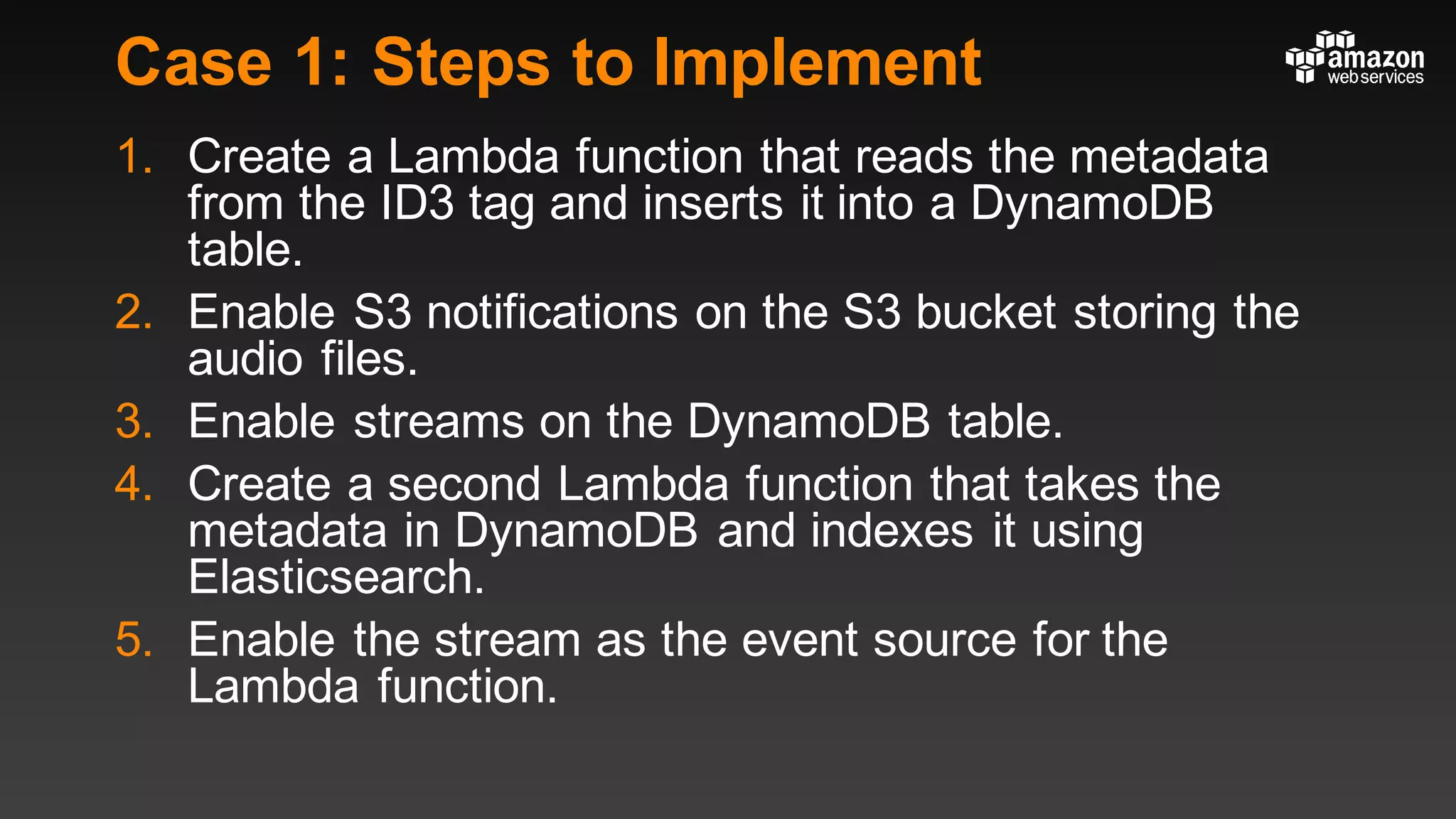 Case 1: Steps to Implement
1. Create a Lambda function that reads the metadata
from the ID3 tag and inserts it into a DynamoDB
table.
2. Enable S3 notifications on the S3 bucket storing the
audio files.
3. Enable streams on the DynamoDB table.
4. Create a second Lambda function that takes the
metadata in DynamoDB and indexes it using
Elasticsearch.
5. Enable the stream as the event source for the
Lambda function.
 