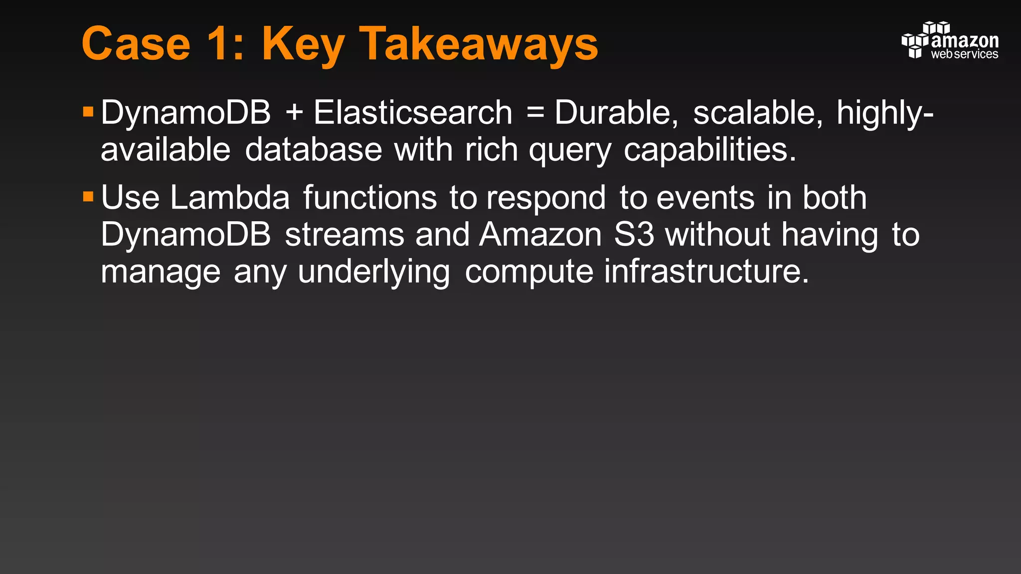 Case 1: Key Takeaways
§DynamoDB + Elasticsearch = Durable, scalable, highly-
available database with rich query capabilities.
§Use Lambda functions to respond to events in both
DynamoDB streams and Amazon S3 without having to
manage any underlying compute infrastructure.
 
