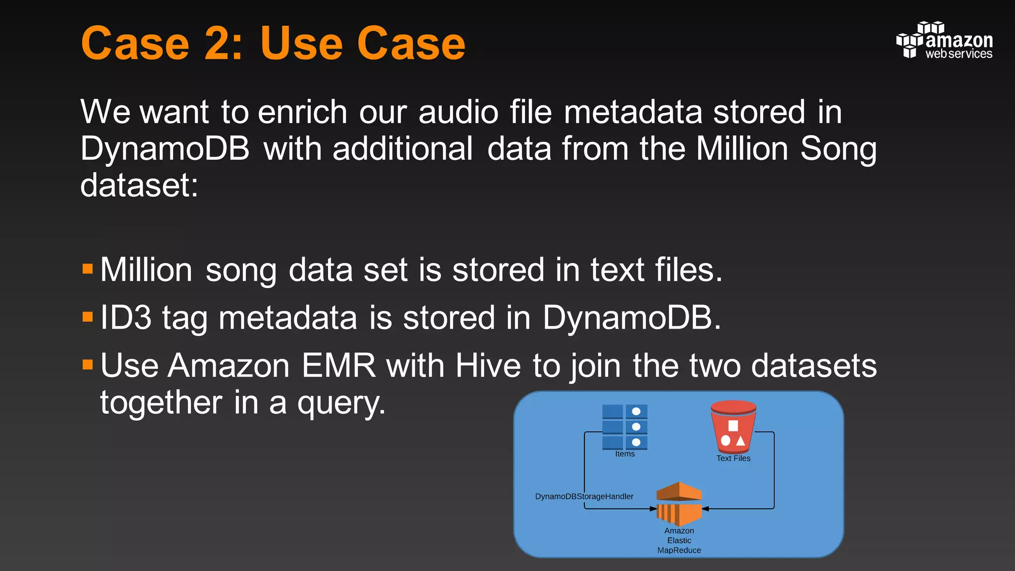 Case 2: Use Case
We want to enrich our audio file metadata stored in
DynamoDB with additional data from the Million Song
dataset:
§Million song data set is stored in text files.
§ID3 tag metadata is stored in DynamoDB.
§Use Amazon EMR with Hive to join the two datasets
together in a query.
 