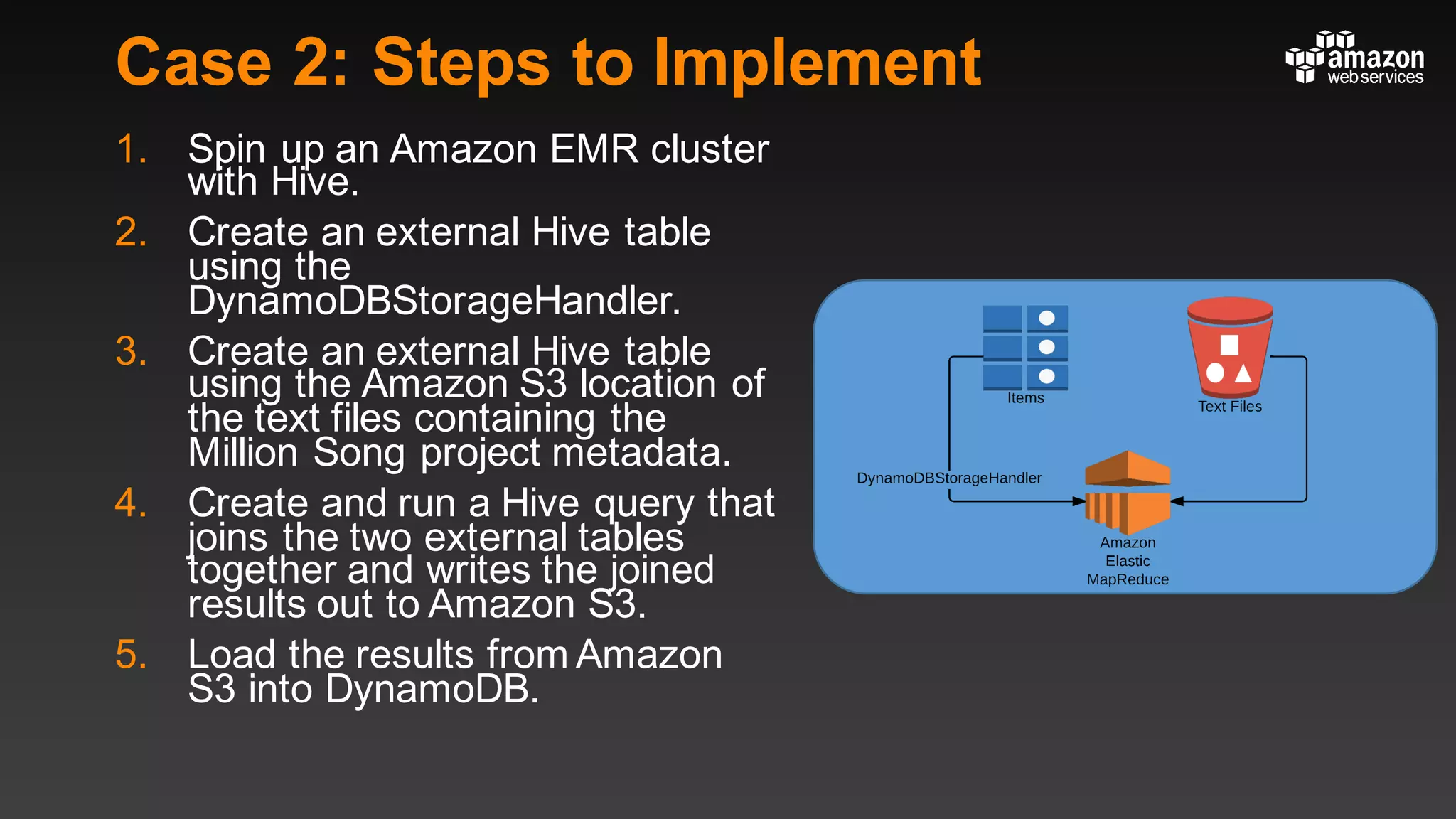 Case 2: Steps to Implement
1. Spin up an Amazon EMR cluster
with Hive.
2. Create an external Hive table
using the
DynamoDBStorageHandler.
3. Create an external Hive table
using the Amazon S3 location of
the text files containing the
Million Song project metadata.
4. Create and run a Hive query that
joins the two external tables
together and writes the joined
results out to Amazon S3.
5. Load the results from Amazon
S3 into DynamoDB.
 