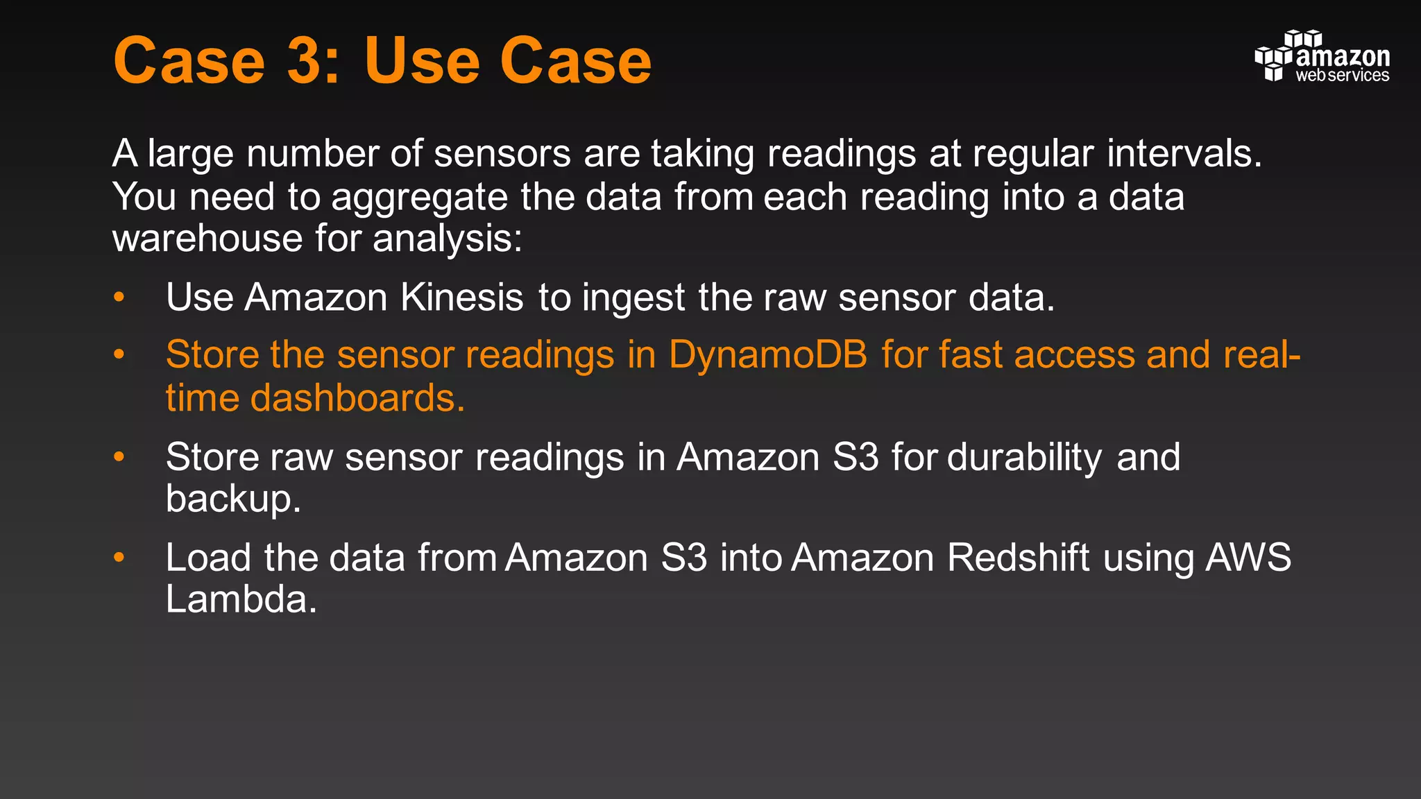 Case 3: Use Case
A large number of sensors are taking readings at regular intervals.
You need to aggregate the data from each reading into a data
warehouse for analysis:
• Use Amazon Kinesis to ingest the raw sensor data.
• Store the sensor readings in DynamoDB for fast access and real-
time dashboards.
• Store raw sensor readings in Amazon S3 for durability and
backup.
• Load the data from Amazon S3 into Amazon Redshift using AWS
Lambda.
 