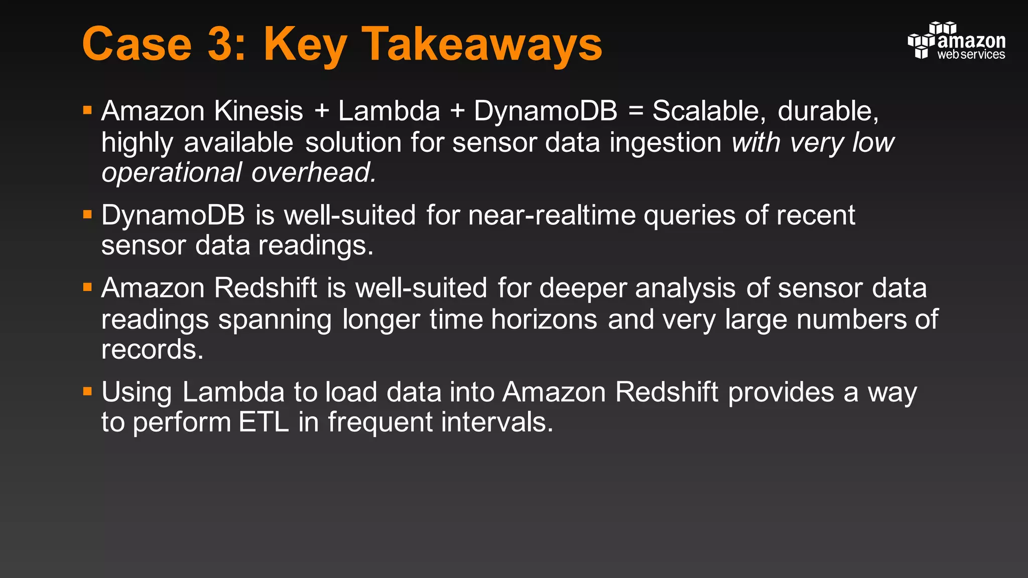 Case 3: Key Takeaways
§ Amazon Kinesis + Lambda + DynamoDB = Scalable, durable,
highly available solution for sensor data ingestion with very low
operational overhead.
§ DynamoDB is well-suited for near-realtime queries of recent
sensor data readings.
§ Amazon Redshift is well-suited for deeper analysis of sensor data
readings spanning longer time horizons and very large numbers of
records.
§ Using Lambda to load data into Amazon Redshift provides a way
to perform ETL in frequent intervals.
 