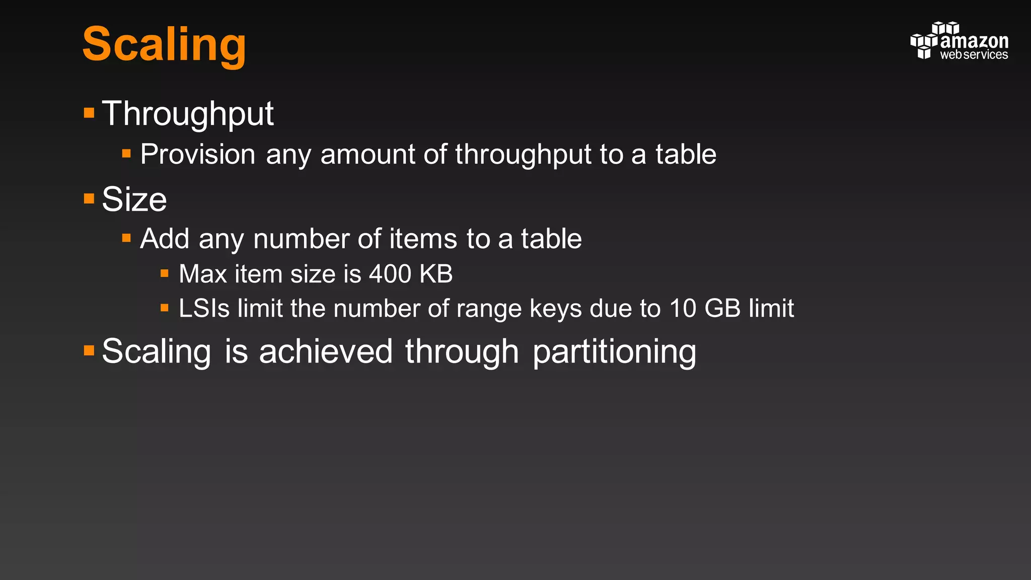 Scaling
§Throughput
§ Provision any amount of throughput to a table
§Size
§ Add any number of items to a table
§ Max item size is 400 KB
§ LSIs limit the number of range keys due to 10 GB limit
§Scaling is achieved through partitioning
 