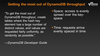 Getting the most out of DynamoDB throughput
“To get the most out of
DynamoDB throughput, create
tables where the hash key
element has a large number of
distinct values, and values are
requested fairly uniformly, as
randomly as possible.”
—DynamoDB Developer Guide
§Space: access is evenly
spread over the key-
space
§Time: requests arrive
evenly spaced in time
 