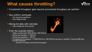 What causes throttling?
§ If sustained throughput goes beyond provisioned throughput per partition
§ Non-uniform workloads
§ Hot keys/hot partitions
§ Very large bursts
§ Mixing hot data with cold data
§ Use a table per time period
§ From the example before:
§ Table created with 5000 RCUs, 500 WCUs
§ RCUs per partition = 1666.67
§ WCUs per partition = 166.67
§ If sustained throughput > (1666 RCUs or 166 WCUs) per key or partition, DynamoDB may
throttle requests
§ Solution: Increase provisioned throughput
 