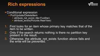 Rich expressions
§ Conditional expression
§ Put/Update/DeleteItem
§ attribute_not_exists (#pr.FiveStar)
§ attribute_exists(Pictures.RearView)
1. First looks for an item whose primary key matches that of the
item to be written.
2. Only if the search returns nothing is there no partition key
present in the result.
3. Otherwise, the attribute_not_exists function above fails and
the write will be prevented.
 