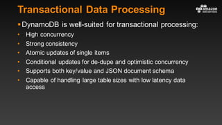 Transactional Data Processing
§DynamoDB is well-suited for transactional processing:
• High concurrency
• Strong consistency
• Atomic updates of single items
• Conditional updates for de-dupe and optimistic concurrency
• Supports both key/value and JSON document schema
• Capable of handling large table sizes with low latency data
access
 