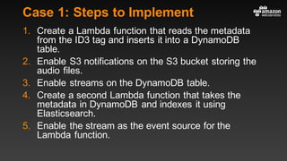 Case 1: Steps to Implement
1. Create a Lambda function that reads the metadata
from the ID3 tag and inserts it into a DynamoDB
table.
2. Enable S3 notifications on the S3 bucket storing the
audio files.
3. Enable streams on the DynamoDB table.
4. Create a second Lambda function that takes the
metadata in DynamoDB and indexes it using
Elasticsearch.
5. Enable the stream as the event source for the
Lambda function.
 