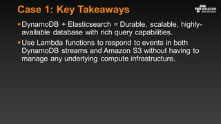 Case 1: Key Takeaways
§DynamoDB + Elasticsearch = Durable, scalable, highly-
available database with rich query capabilities.
§Use Lambda functions to respond to events in both
DynamoDB streams and Amazon S3 without having to
manage any underlying compute infrastructure.
 