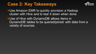 Case 2: Key Takeaways
§Use Amazon EMR to quickly provision a Hadoop
cluster with Hive and to tear it down when done.
§Use of Hive with DynamoDB allows items in
DynamoDB tables to be queried/joined with data from a
variety of sources.
 