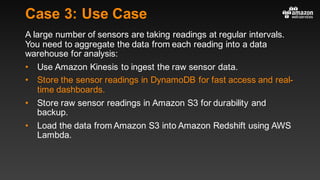 Case 3: Use Case
A large number of sensors are taking readings at regular intervals.
You need to aggregate the data from each reading into a data
warehouse for analysis:
• Use Amazon Kinesis to ingest the raw sensor data.
• Store the sensor readings in DynamoDB for fast access and real-
time dashboards.
• Store raw sensor readings in Amazon S3 for durability and
backup.
• Load the data from Amazon S3 into Amazon Redshift using AWS
Lambda.
 