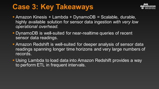 Case 3: Key Takeaways
§ Amazon Kinesis + Lambda + DynamoDB = Scalable, durable,
highly available solution for sensor data ingestion with very low
operational overhead.
§ DynamoDB is well-suited for near-realtime queries of recent
sensor data readings.
§ Amazon Redshift is well-suited for deeper analysis of sensor data
readings spanning longer time horizons and very large numbers of
records.
§ Using Lambda to load data into Amazon Redshift provides a way
to perform ETL in frequent intervals.
 