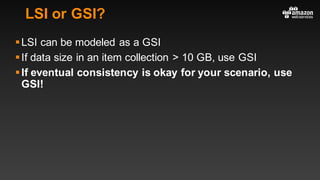 LSI or GSI?
§LSI can be modeled as a GSI
§If data size in an item collection > 10 GB, use GSI
§If eventual consistency is okay for your scenario, use
GSI!
 