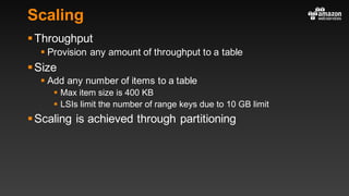 Scaling
§Throughput
§ Provision any amount of throughput to a table
§Size
§ Add any number of items to a table
§ Max item size is 400 KB
§ LSIs limit the number of range keys due to 10 GB limit
§Scaling is achieved through partitioning
 