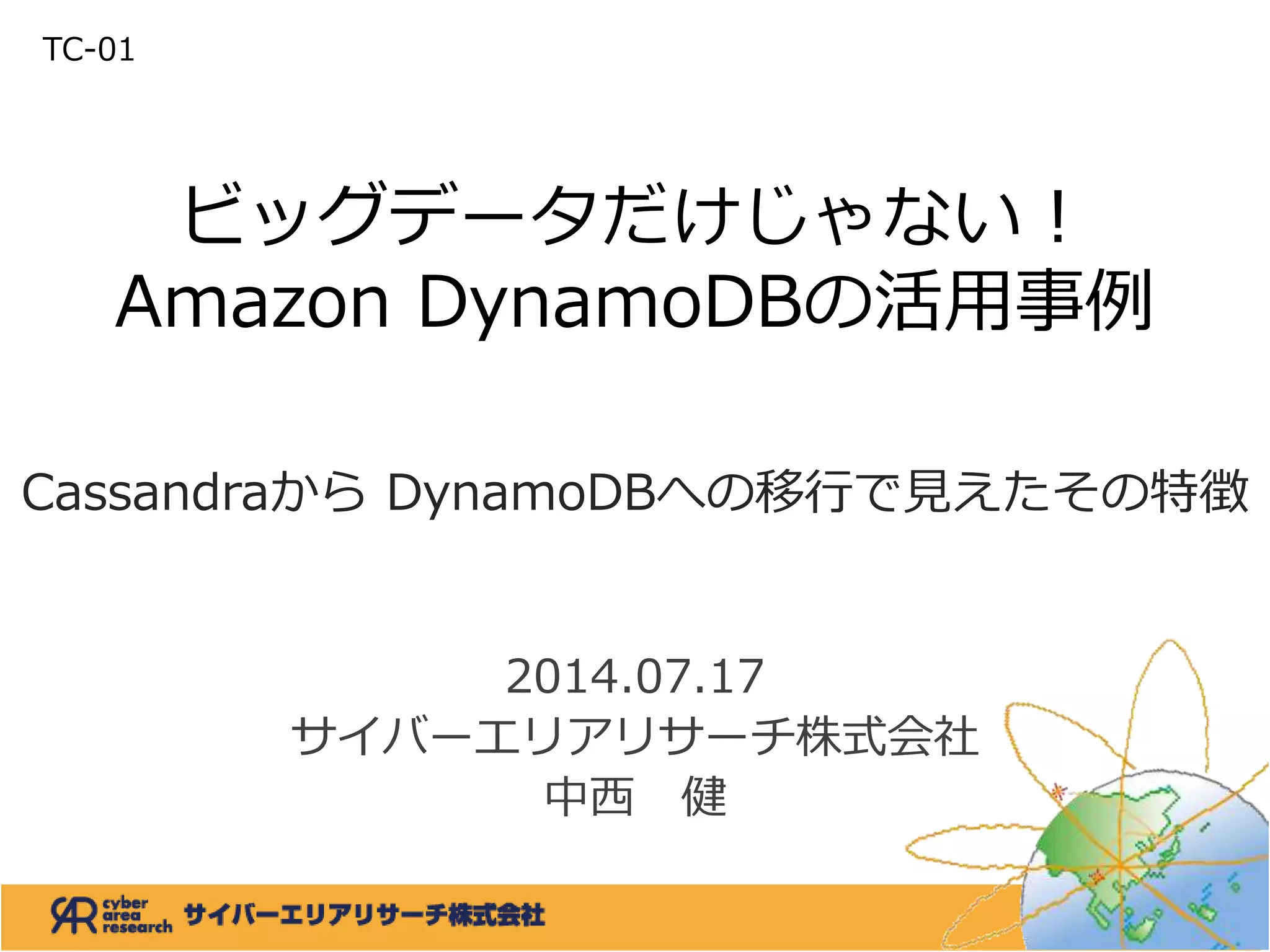 ビッグデータだけじゃない！
Amazon DynamoDBの活用事例
Cassandraから DynamoDBへの移行で見えたその特徴
2014.07.17
サイバーエリアリサーチ株式会社
中西 健
TC-01
 