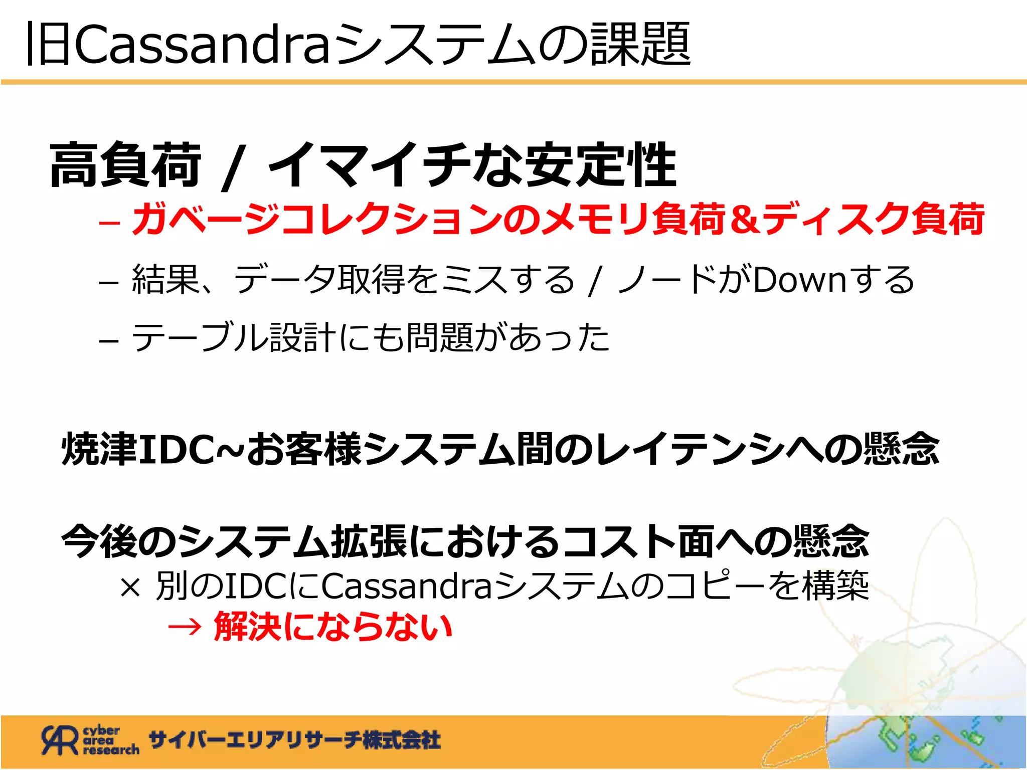 高負荷 / イマイチな安定性
– ガベージコレクションのメモリ負荷＆ディスク負荷
– 結果、データ取得をミスする / ノードがDownする
– テーブル設計にも問題があった
焼津IDC~お客様システム間のレイテンシへの懸念
今後のシステム拡張におけるコスト面への懸念
× 別のIDCにCassandraシステムのコピーを構築
→ 解決にならない
旧Cassandraシステムの課題
 