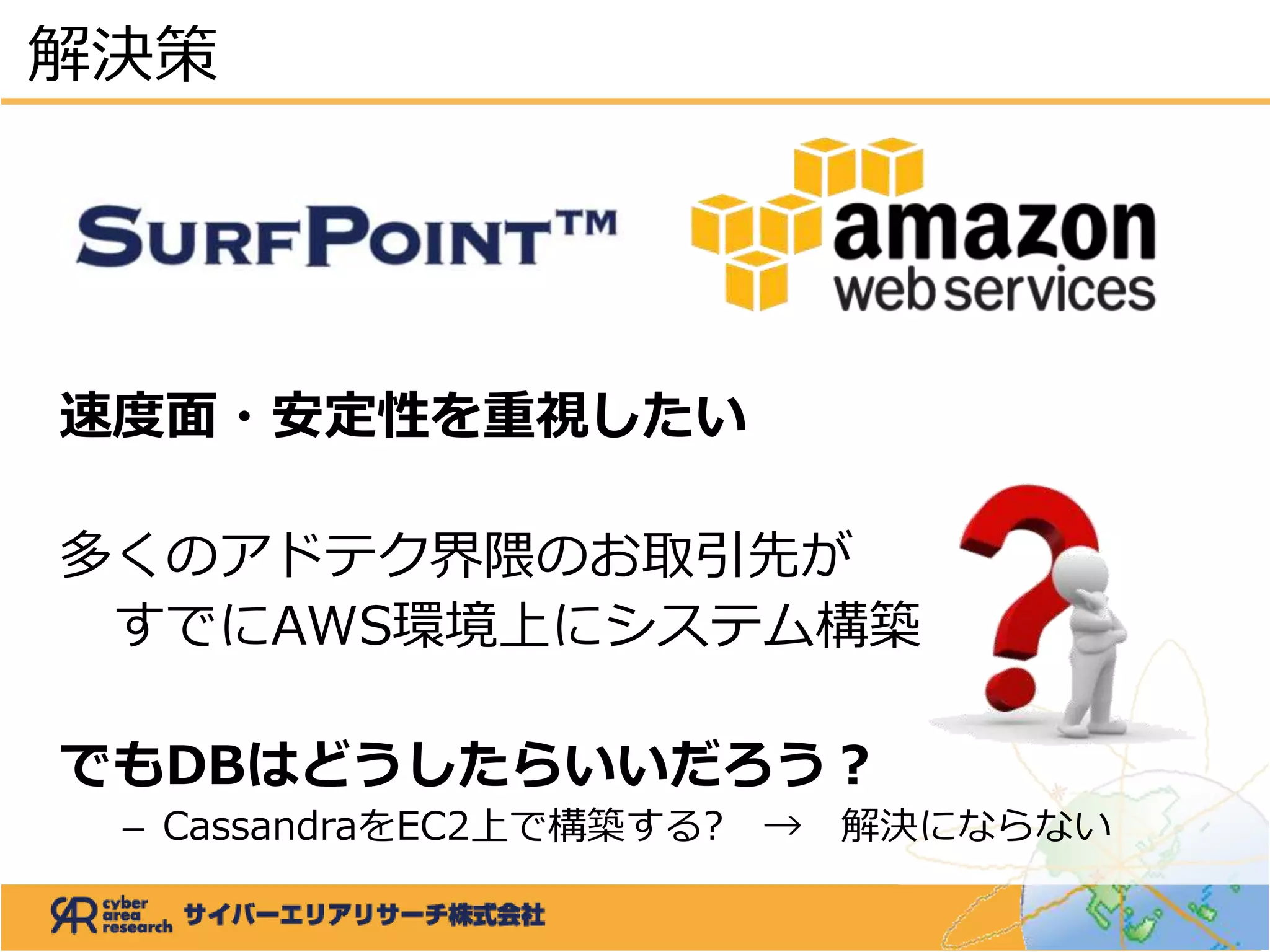 速度面・安定性を重視したい
多くのアドテク界隈のお取引先が
すでにAWS環境上にシステム構築
でもDBはどうしたらいいだろう？
– CassandraをEC2上で構築する? → 解決にならない
解決策
 