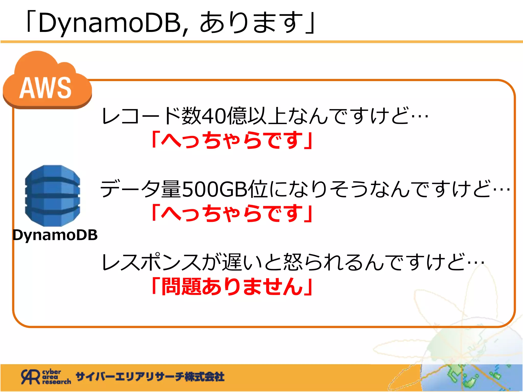「DynamoDB, あります」
レコード数40億以上なんですけど…
「へっちゃらです」
データ量500GB位になりそうなんですけど…
「へっちゃらです」
レスポンスが遅いと怒られるんですけど…
「問題ありません」
DynamoDB
 